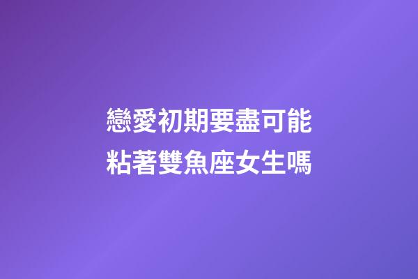 戀愛初期要盡可能粘著雙魚座女生嗎-第1張-星座運勢-玄機派