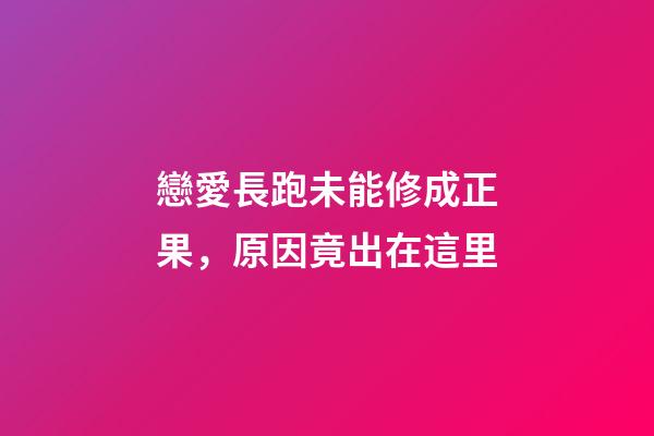戀愛長跑未能修成正果，原因竟出在這里