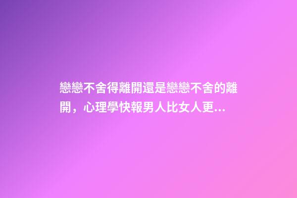 戀戀不舍得離開還是戀戀不舍的離開，心理學快報男人比女人更容易對前任戀戀不舍-第1張-觀點-玄機派
