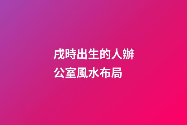 戌時出生的人辦公室風水布局