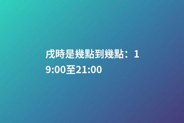 戌時是幾點到幾點：19:00至21:00