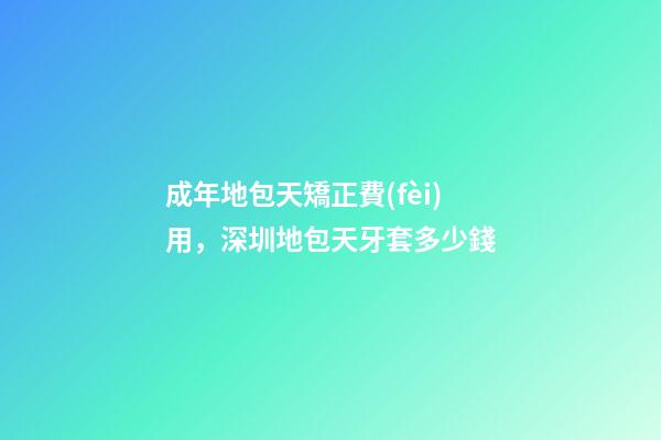 成年地包天矯正費(fèi)用，深圳地包天牙套多少錢-第1張-觀點(diǎn)-玄機(jī)派