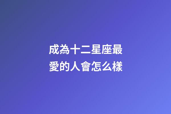 成為十二星座最愛的人會怎么樣-第1張-星座運勢-玄機派