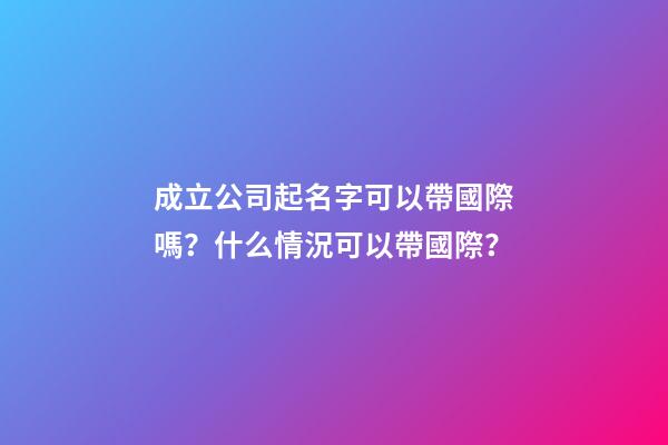 成立公司起名字可以帶國際嗎？什么情況可以帶國際？-第1張-公司起名-玄機派