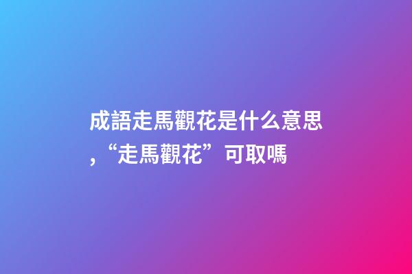 成語走馬觀花是什么意思,“走馬觀花”可取嗎-第1張-觀點-玄機派