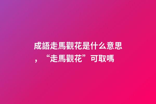 成語走馬觀花是什么意思，“走馬觀花”可取嗎-第1張-觀點-玄機派