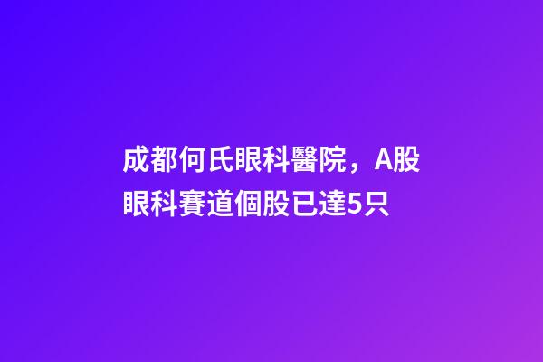 成都何氏眼科醫院，A股眼科賽道個股已達5只-第1張-觀點-玄機派