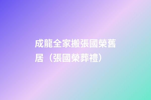成龍全家搬張國榮舊居（張國榮葬禮）