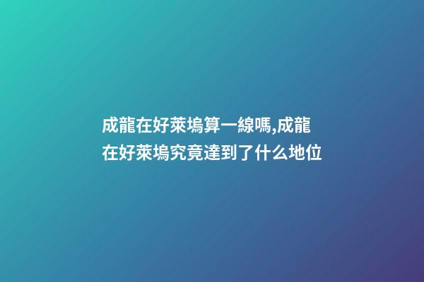 成龍在好萊塢算一線嗎,成龍在好萊塢究竟達到了什么地位-第1張-觀點-玄機派
