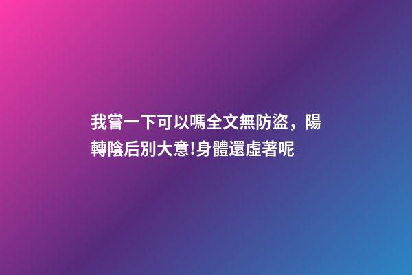 我嘗一下可以嗎全文無防盜，陽轉陰后別大意!身體還虛著呢-第1張-觀點-玄機派
