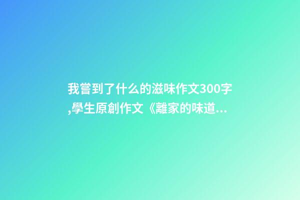 我嘗到了什么的滋味作文300字,學生原創作文《離家的味道》-第1張-觀點-玄機派