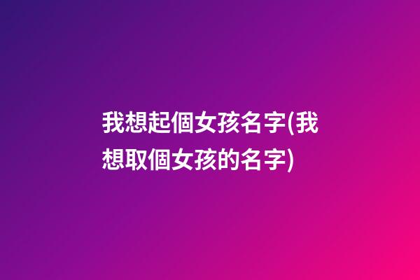 我想起個女孩名字(我想取個女孩的名字)