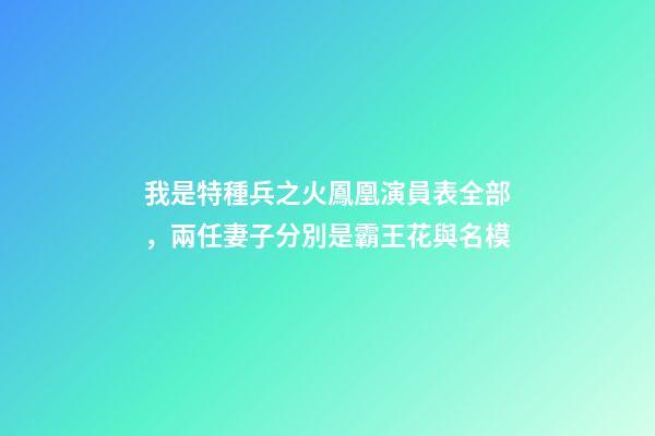 我是特種兵之火鳳凰演員表全部，兩任妻子分別是霸王花與名模-第1張-觀點-玄機派