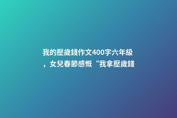 我的壓歲錢作文400字六年級，女兒春節感慨“我拿壓歲錢-第1張-觀點-玄機派