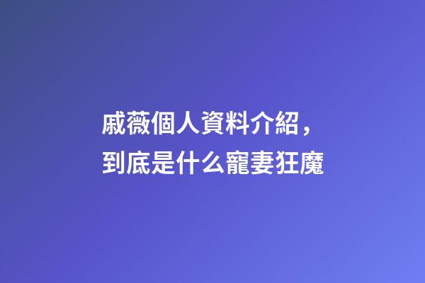 戚薇個人資料介紹，到底是什么寵妻狂魔-第1張-觀點-玄機派