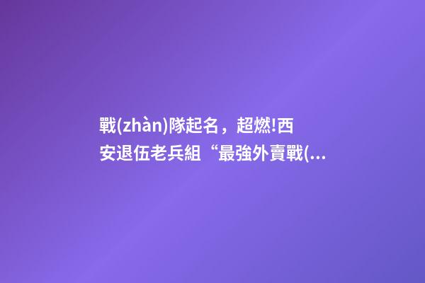 戰(zhàn)隊起名，超燃!西安退伍老兵組“最強外賣戰(zhàn)隊”抗擊疫情