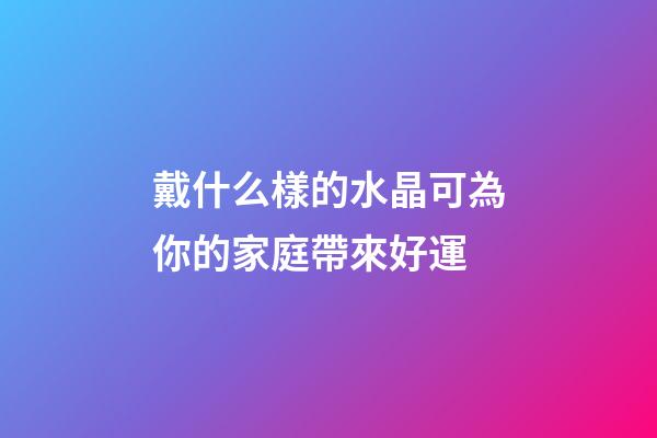戴什么樣的水晶可為你的家庭帶來好運