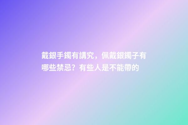戴銀手鐲有講究，佩戴銀鐲子有哪些禁忌？有些人是不能帶的