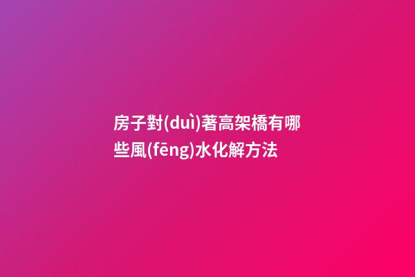 房子對(duì)著高架橋有哪些風(fēng)水化解方法