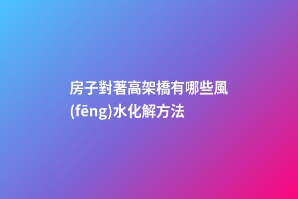 房子對著高架橋有哪些風(fēng)水化解方法
