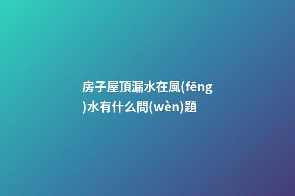 房子屋頂漏水在風(fēng)水有什么問(wèn)題