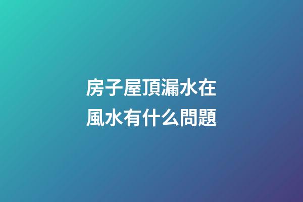 房子屋頂漏水在風水有什么問題