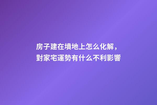 房子建在墳地上怎么化解，對家宅運勢有什么不利影響