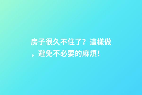 房子很久不住了？這樣做，避免不必要的麻煩！
