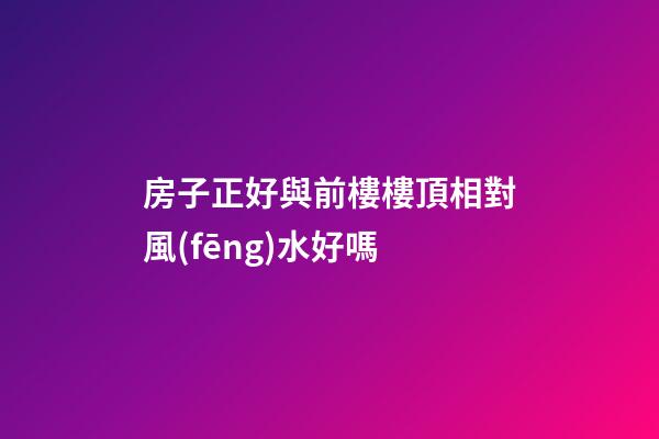 房子正好與前樓樓頂相對風(fēng)水好嗎