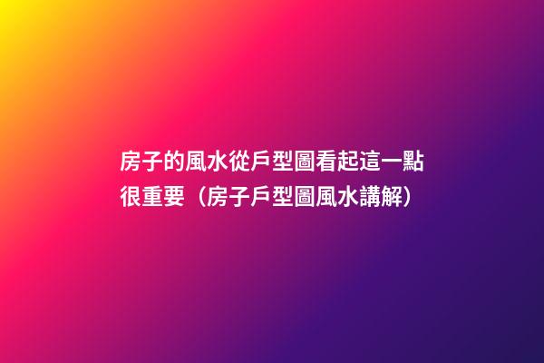 房子的風水從戶型圖看起這一點很重要（房子戶型圖風水講解）