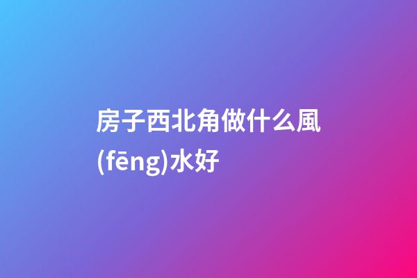 房子西北角做什么風(fēng)水好
