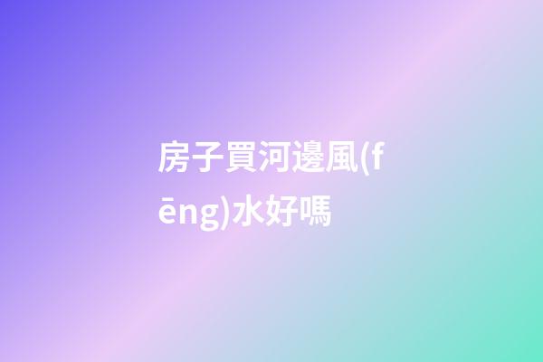 房子買河邊風(fēng)水好嗎