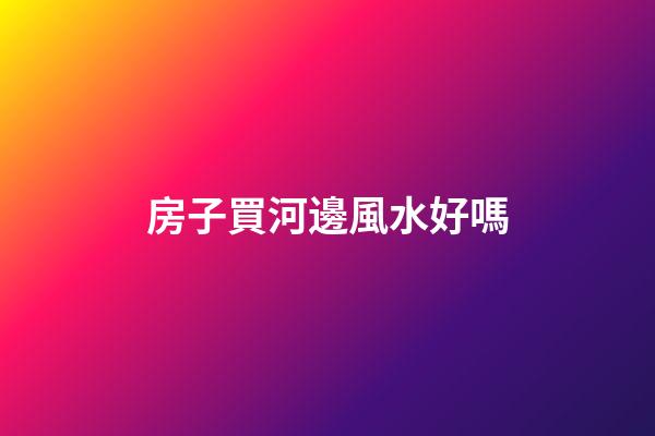 房子買河邊風水好嗎