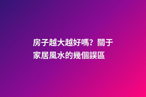 房子越大越好嗎？關于家居風水的幾個誤區
