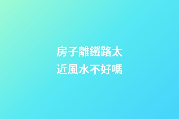 房子離鐵路太近風水不好嗎