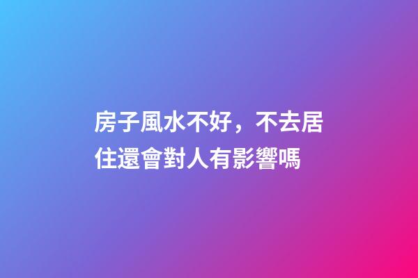 房子風水不好，不去居住還會對人有影響嗎