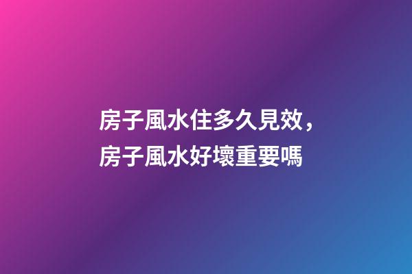 房子風水住多久見效，房子風水好壞重要嗎