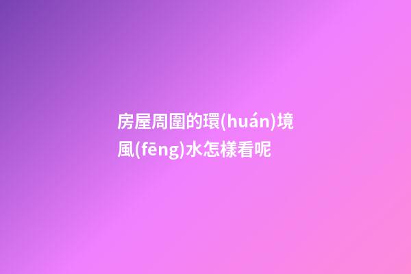 房屋周圍的環(huán)境風(fēng)水怎樣看呢