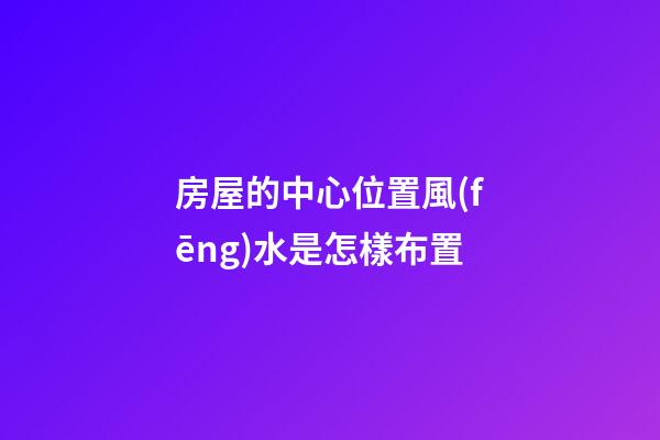 房屋的中心位置風(fēng)水是怎樣布置