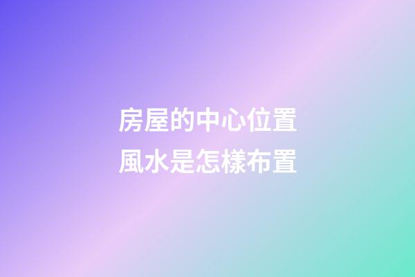 房屋的中心位置風水是怎樣布置