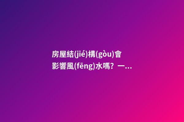 房屋結(jié)構(gòu)會影響風(fēng)水嗎？一體式設(shè)計觸犯家居風(fēng)水禁忌