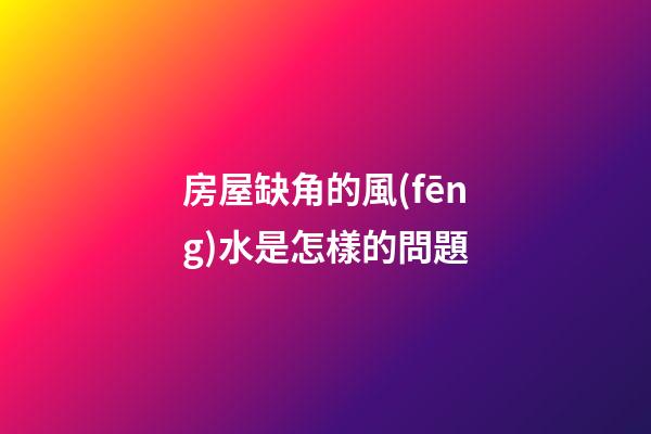 房屋缺角的風(fēng)水是怎樣的問題