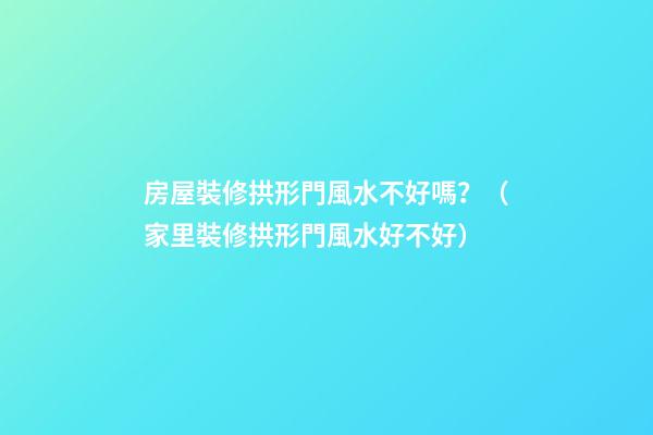 房屋裝修拱形門風水不好嗎？（家里裝修拱形門風水好不好）