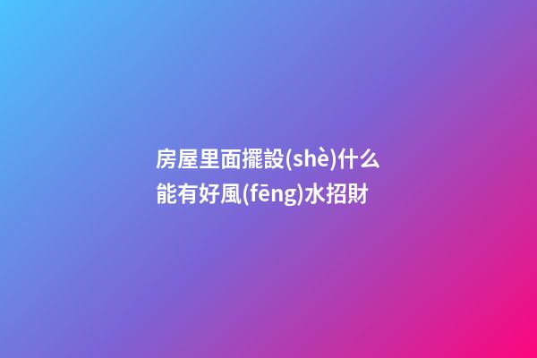 房屋里面擺設(shè)什么能有好風(fēng)水招財