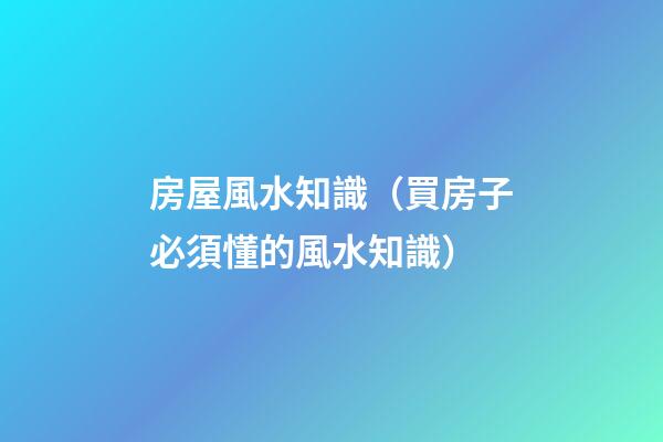 房屋風水知識（買房子必須懂的風水知識）