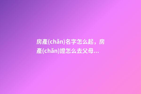 房產(chǎn)名字怎么起，房產(chǎn)證怎么去父母名字-第1張-觀點(diǎn)-玄機(jī)派