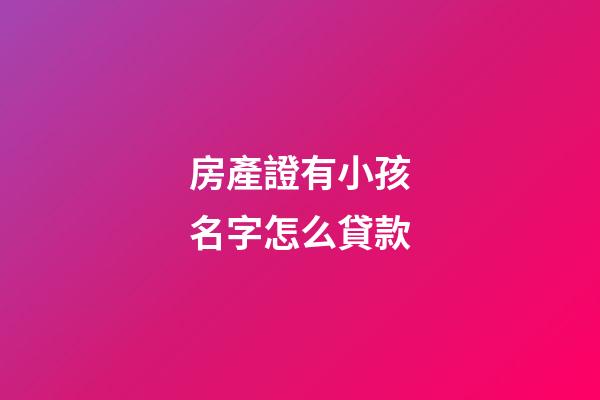 房產證有小孩名字怎么貸款(有小孩名字的房產怎么抵押貸款)