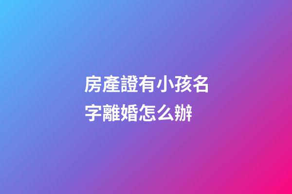 房產證有小孩名字離婚怎么辦(房產證有小孩名字離婚怎么辦手續)-第1張-寶寶起名-玄機派