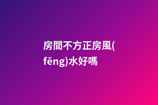 房間不方正房風(fēng)水好嗎