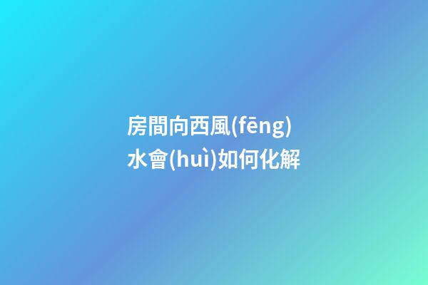 房間向西風(fēng)水會(huì)如何化解